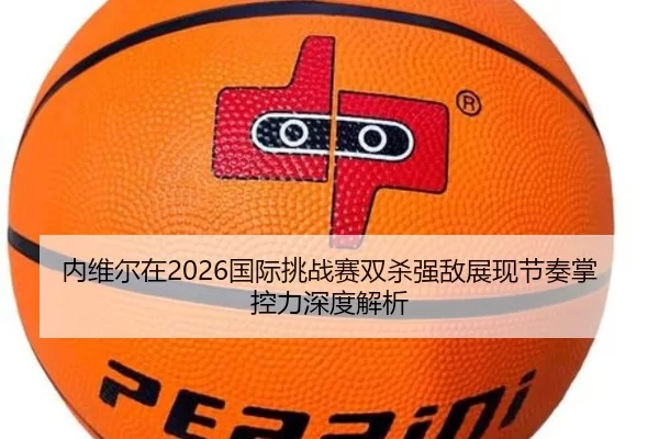 内维尔在2026国际挑战赛双杀强敌展现节奏掌控力深度解析