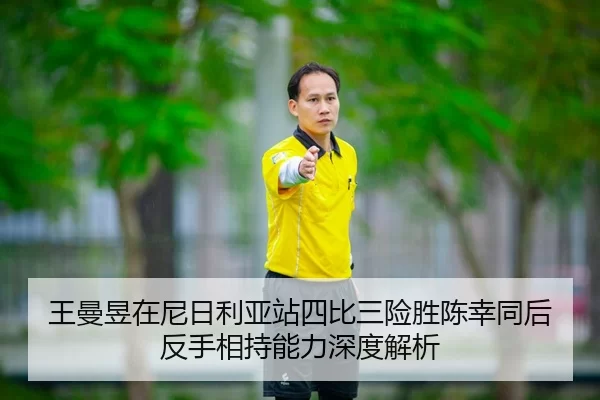 王曼昱在尼日利亚站四比三险胜陈幸同后反手相持能力深度解析