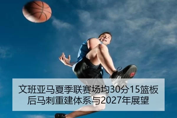 文班亚马夏季联赛场均30分15篮板后马刺重建体系与2027年展望
